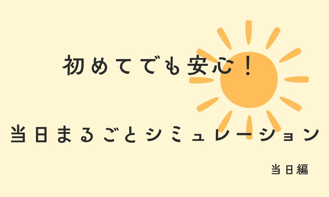 初めてでも安心！ 当日まるごとシュミレーション